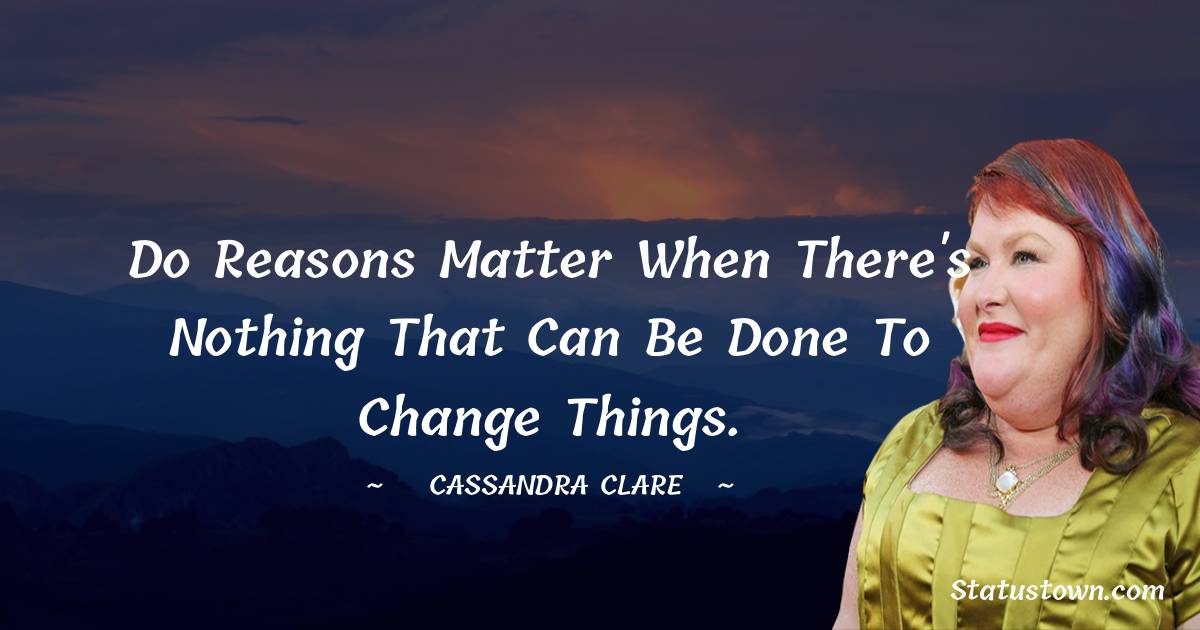 Cassandra Clare Quotes - Do reasons matter when there's nothing that can be done to change things.